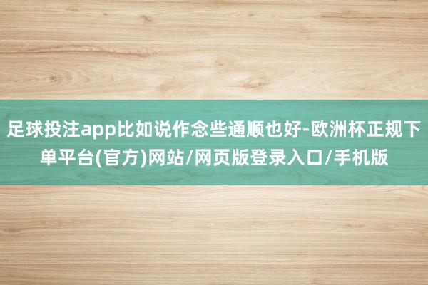 足球投注app比如说作念些通顺也好-欧洲杯正规下单平台(官方)网站/网页版登录入口/手机版