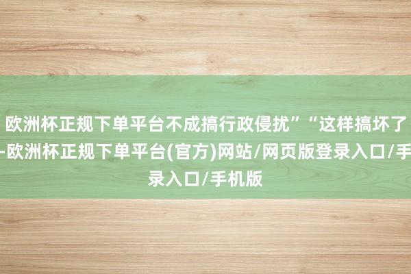 欧洲杯正规下单平台不成搞行政侵扰”“这样搞坏了规定-欧洲杯正规下单平台(官方)网站/网页版登录入口/手机版