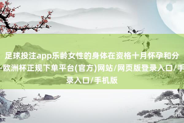 足球投注app乐龄女性的身体在资格十月怀孕和分娩后-欧洲杯正规下单平台(官方)网站/网页版登录入口/手机版