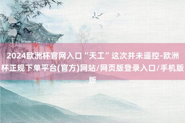 2024欧洲杯官网入口“天工”这次并未遥控-欧洲杯正规下单平台(官方)网站/网页版登录入口/手机版