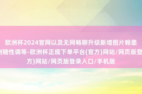 欧洲杯2024官网以及无网畅聊升级新增图片翰墨语音、分屏比例随性调等-欧洲杯正规下单平台(官方)网站/网页版登录入口/手机版