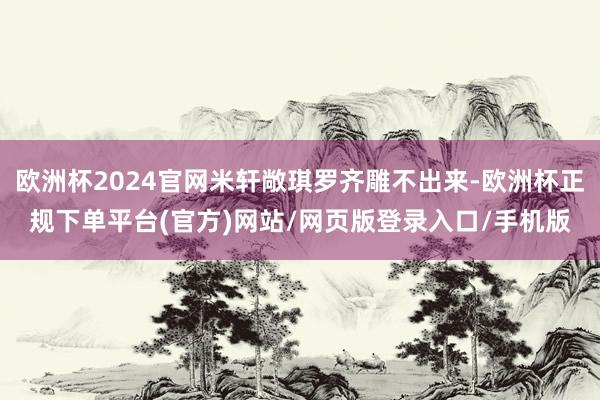 欧洲杯2024官网米轩敞琪罗齐雕不出来-欧洲杯正规下单平台(官方)网站/网页版登录入口/手机版