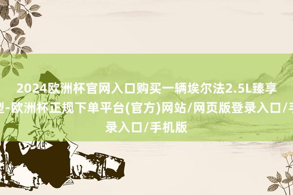 2024欧洲杯官网入口购买一辆埃尔法2.5L臻享版车型-欧洲杯正规下单平台(官方)网站/网页版登录入口/手机版