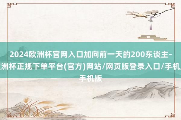 2024欧洲杯官网入口加向前一天的200东谈主-欧洲杯正规下单平台(官方)网站/网页版登录入口/手机版