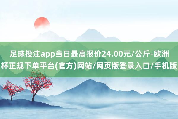 足球投注app当日最高报价24.00元/公斤-欧洲杯正规下单平台(官方)网站/网页版登录入口/手机版