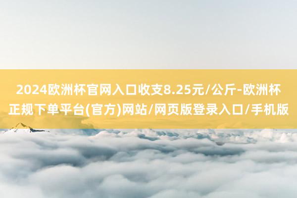 2024欧洲杯官网入口收支8.25元/公斤-欧洲杯正规下单平台(官方)网站/网页版登录入口/手机版