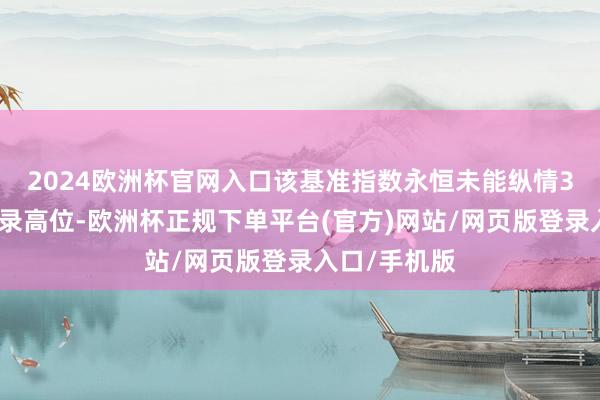 2024欧洲杯官网入口该基准指数永恒未能纵情3月创下的记录高位-欧洲杯正规下单平台(官方)网站/网页版登录入口/手机版