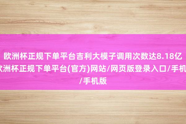欧洲杯正规下单平台吉利大模子调用次数达8.18亿-欧洲杯正规下单平台(官方)网站/网页版登录入口/手机版