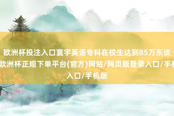 欧洲杯投注入口寰宇英语专科在校生达到85万东谈主-欧洲杯正规下单平台(官方)网站/网页版登录入口/手机版