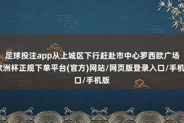 足球投注app从上城区下行赶赴市中心罗西欧广场-欧洲杯正规下单平台(官方)网站/网页版登录入口/手机版
