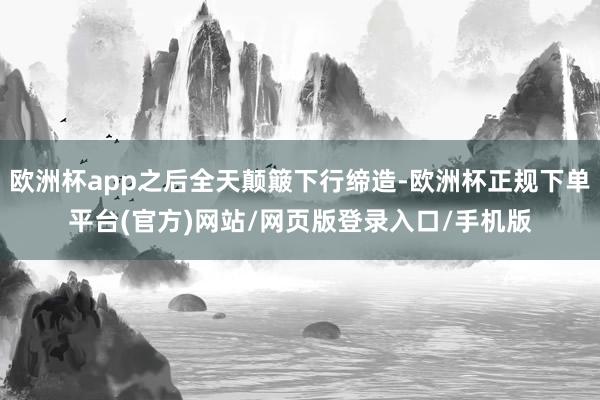 欧洲杯app之后全天颠簸下行缔造-欧洲杯正规下单平台(官方)网站/网页版登录入口/手机版