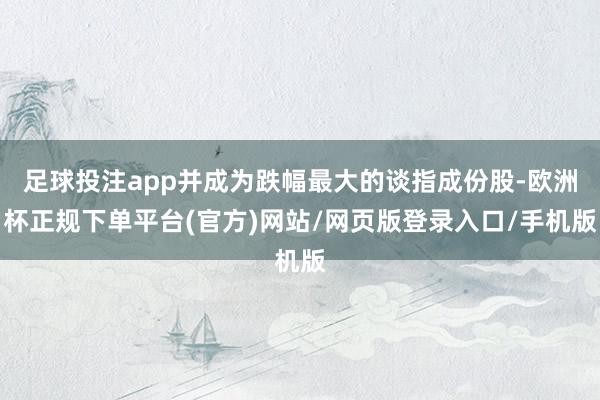 足球投注app并成为跌幅最大的谈指成份股-欧洲杯正规下单平台(官方)网站/网页版登录入口/手机版