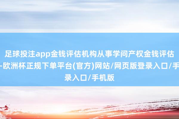 足球投注app金钱评估机构从事学问产权金钱评估业务-欧洲杯正规下单平台(官方)网站/网页版登录入口/手机版
