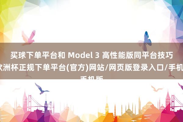 买球下单平台和 Model 3 高性能版同平台技巧-欧洲杯正规下单平台(官方)网站/网页版登录入口/手机版