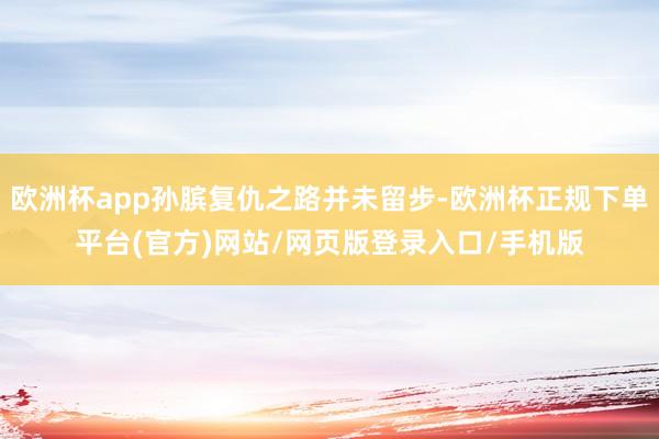 欧洲杯app孙膑复仇之路并未留步-欧洲杯正规下单平台(官方)网站/网页版登录入口/手机版