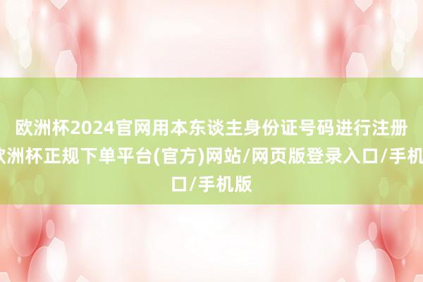 欧洲杯2024官网用本东谈主身份证号码进行注册-欧洲杯正规下单平台(官方)网站/网页版登录入口/手机版