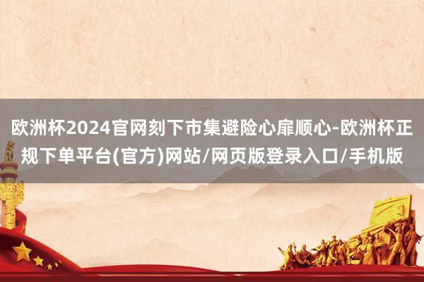 欧洲杯2024官网刻下市集避险心扉顺心-欧洲杯正规下单平台(官方)网站/网页版登录入口/手机版