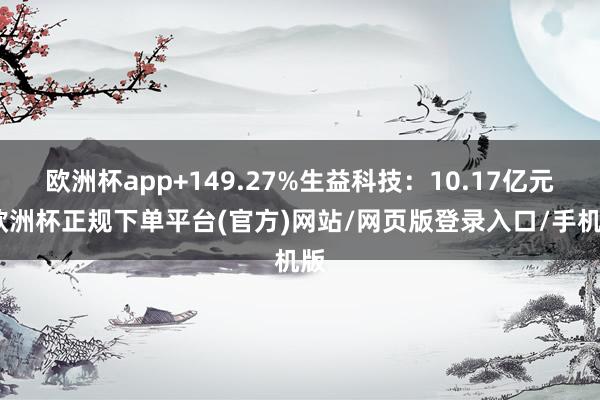 欧洲杯app+149.27%生益科技:10.17亿元-欧洲杯正规下单平台(官方)网站/网页版登录入口/手机版