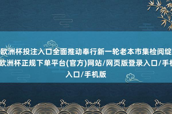 欧洲杯投注入口全面推动奉行新一轮老本市集检阅绽开-欧洲杯正规下单平台(官方)网站/网页版登录入口/手机版