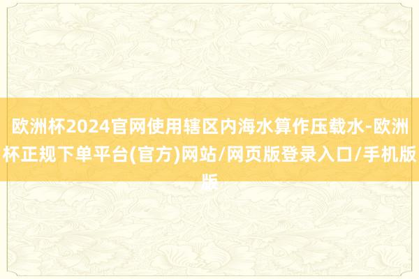 欧洲杯2024官网使用辖区内海水算作压载水-欧洲杯正规下单平台(官方)网站/网页版登录入口/手机版