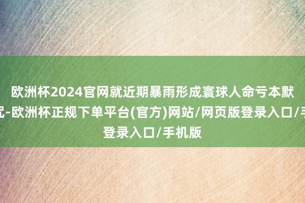 欧洲杯2024官网就近期暴雨形成寰球人命亏本默示诅咒-欧洲杯正规下单平台(官方)网站/网页版登录入口/手机版