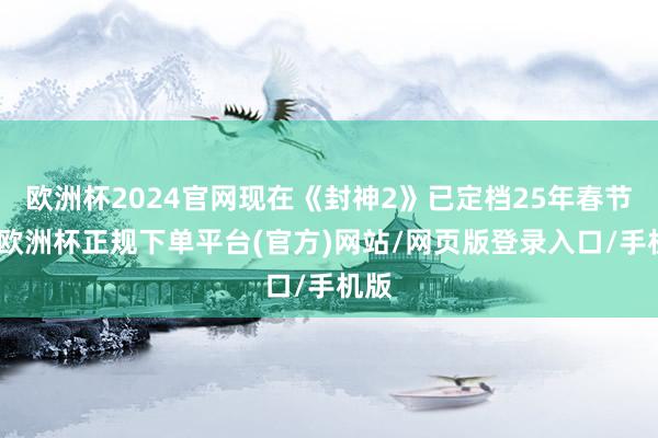 欧洲杯2024官网现在《封神2》已定档25年春节档-欧洲杯正规下单平台(官方)网站/网页版登录入口/手机版