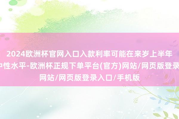 2024欧洲杯官网入口入款利率可能在来岁上半年达到所谓的中性水平-欧洲杯正规下单平台(官方)网站/网页版登录入口/手机版