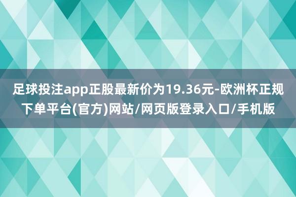 足球投注app正股最新价为19.36元-欧洲杯正规下单平台(官方)网站/网页版登录入口/手机版