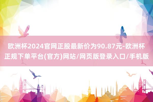 欧洲杯2024官网正股最新价为90.87元-欧洲杯正规下单平台(官方)网站/网页版登录入口/手机版
