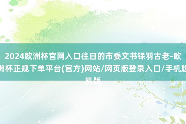 2024欧洲杯官网入口往日的市委文书铩羽古老-欧洲杯正规下单平台(官方)网站/网页版登录入口/手机版