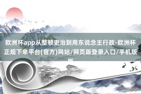 欧洲杯app从整顿吏治到用东说念主行政-欧洲杯正规下单平台(官方)网站/网页版登录入口/手机版