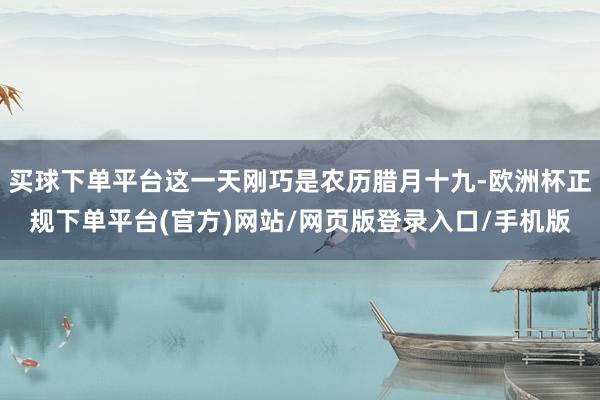 买球下单平台这一天刚巧是农历腊月十九-欧洲杯正规下单平台(官方)网站/网页版登录入口/手机版