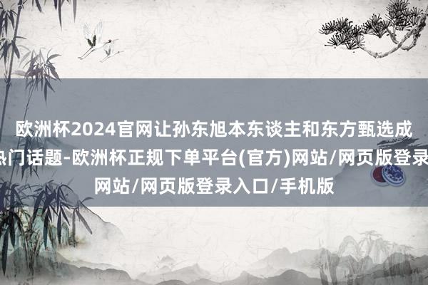 欧洲杯2024官网让孙东旭本东谈主和东方甄选成为这几天的热门话题-欧洲杯正规下单平台(官方)网站/网页版登录入口/手机版