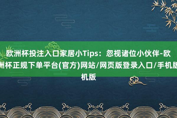 欧洲杯投注入口家居小Tips：忽视诸位小伙伴-欧洲杯正规下单平台(官方)网站/网页版登录入口/手机版