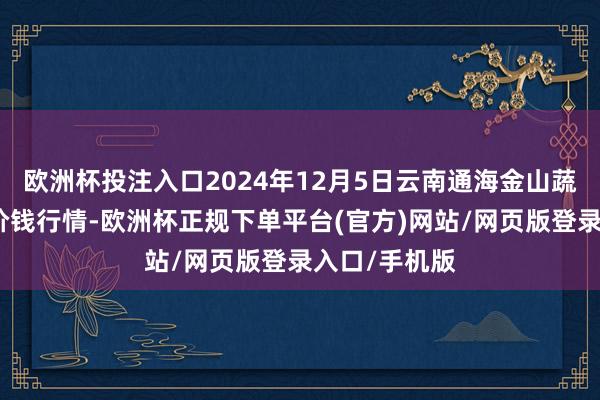 欧洲杯投注入口2024年12月5日云南通海金山蔬菜批发商场价钱行情-欧洲杯正规下单平台(官方)网站/网页版登录入口/手机版