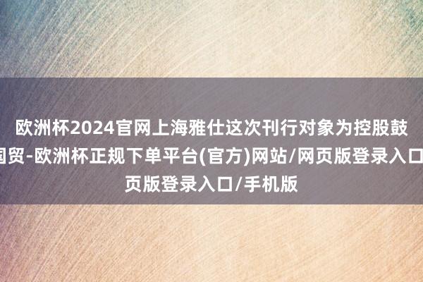 欧洲杯2024官网上海雅仕这次刊行对象为控股鼓舞湖北国贸-欧洲杯正规下单平台(官方)网站/网页版登录入口/手机版