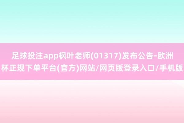 足球投注app枫叶老师(01317)发布公告-欧洲杯正规下单平台(官方)网站/网页版登录入口/手机版