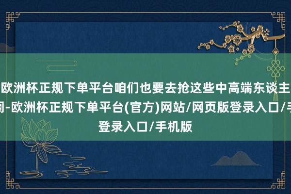 欧洲杯正规下单平台咱们也要去抢这些中高端东谈主群阛阓-欧洲杯正规下单平台(官方)网站/网页版登录入口/手机版