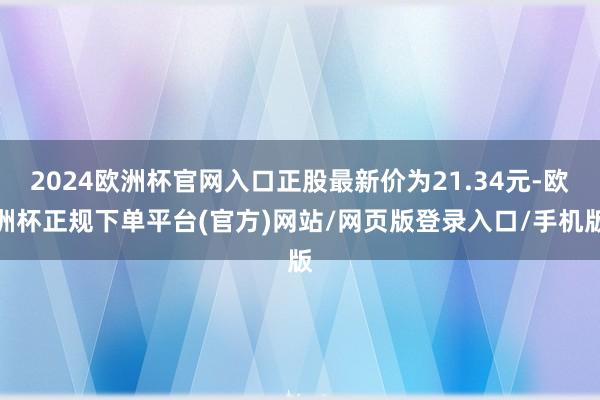 2024欧洲杯官网入口正股最新价为21.34元-欧洲杯正规下单平台(官方)网站/网页版登录入口/手机版