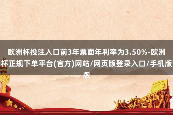 欧洲杯投注入口前3年票面年利率为3.50%-欧洲杯正规下单平台(官方)网站/网页版登录入口/手机版