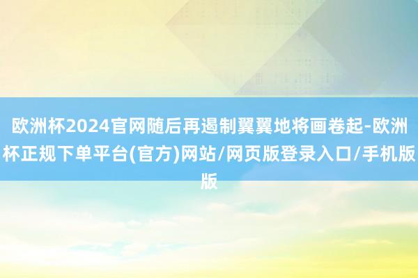 欧洲杯2024官网随后再遏制翼翼地将画卷起-欧洲杯正规下单平台(官方)网站/网页版登录入口/手机版