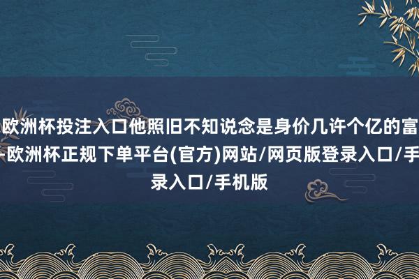 欧洲杯投注入口他照旧不知说念是身价几许个亿的富豪了-欧洲杯正规下单平台(官方)网站/网页版登录入口/手机版