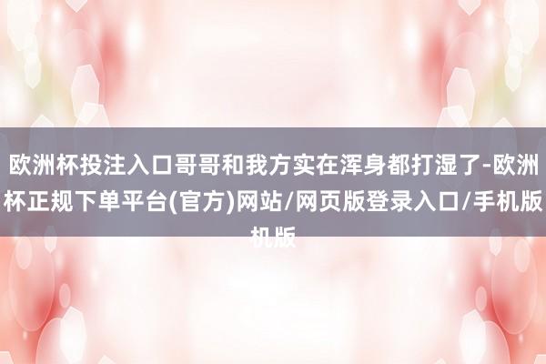 欧洲杯投注入口哥哥和我方实在浑身都打湿了-欧洲杯正规下单平台(官方)网站/网页版登录入口/手机版