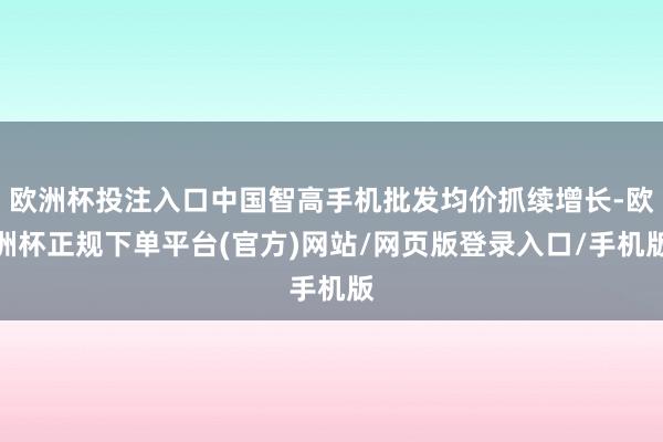欧洲杯投注入口中国智高手机批发均价抓续增长-欧洲杯正规下单平
