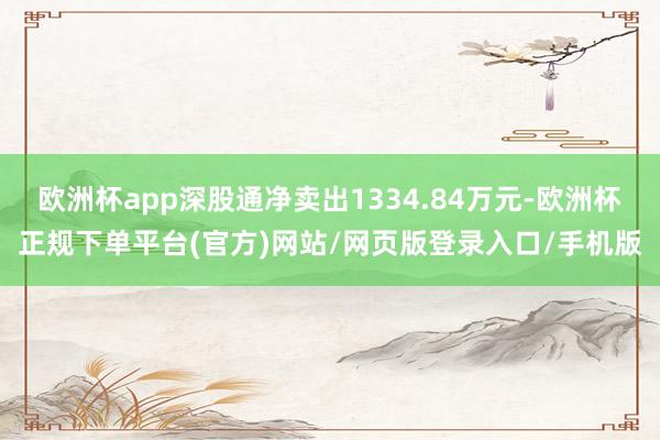 欧洲杯app深股通净卖出1334.84万元-欧洲杯正规下单平台(官方)网站/网页版登录入口/手机版