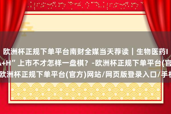 欧洲杯正规下单平台南财全媒当天荐读｜生物医药IPO江湖；江波龙 “A+H”上市不才怎样一盘棋？-欧洲杯正规下单平台(官方)网站/网页版登录入口/手机版