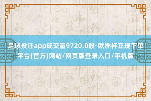 足球投注app成交量9720.0股-欧洲杯正规下单平台(官方)网站/网页版登录入口/手机版