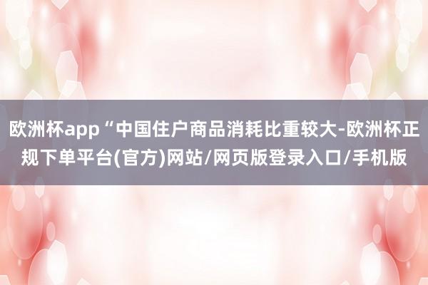 欧洲杯app“中国住户商品消耗比重较大-欧洲杯正规下单平台(官方)网站/网页版登录入口/手机版
