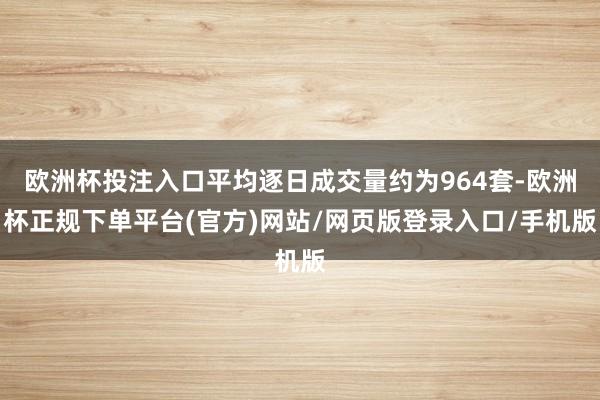 欧洲杯投注入口平均逐日成交量约为964套-欧洲杯正规下单平台(官方)网站/网页版登录入口/手机版