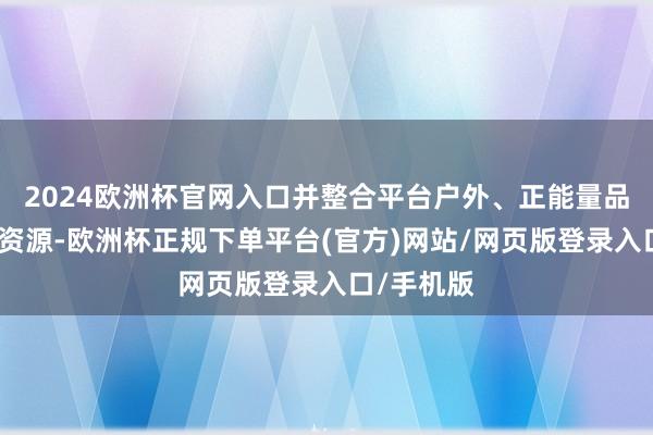 2024欧洲杯官网入口并整合平台户外、正能量品类的上风资源-欧洲杯正规下单平台(官方)网站/网页版登录入口/手机版